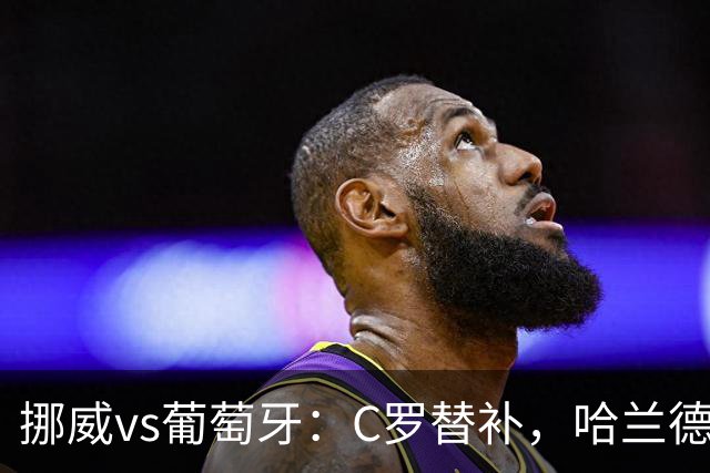 挪威vs葡萄牙：C罗替补，哈兰德PK贡萨洛，菲利克斯出战