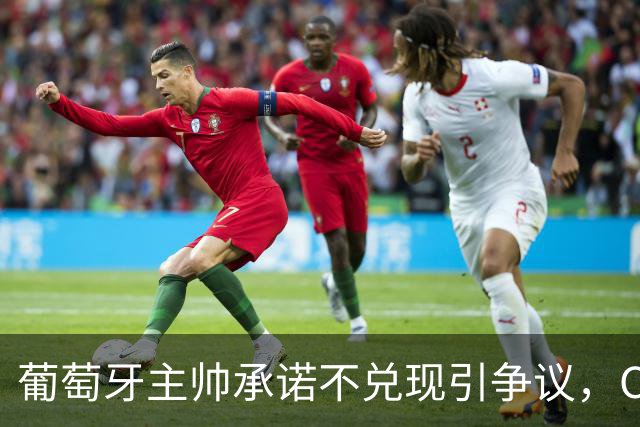 葡萄牙主帅承诺不兑现引争议，C罗事件走向影响战绩，球王陷困局